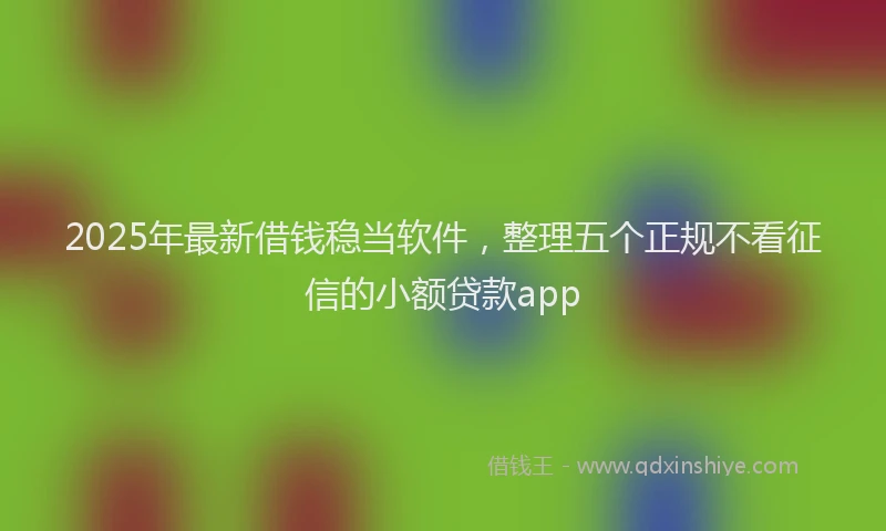 2025年最新借钱稳当软件，整理五个正规不看征信的小额贷款app