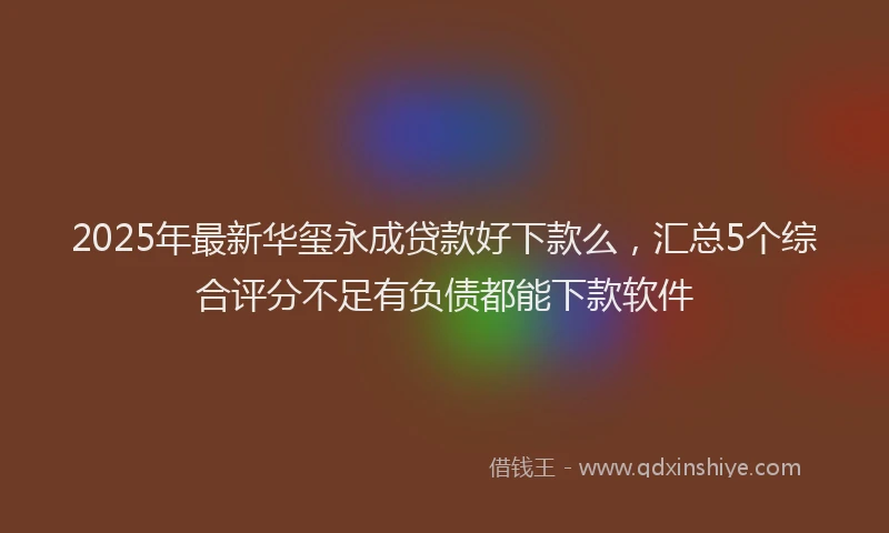 2025年最新华玺永成贷款好下款么，汇总5个综合评分不足有负债都能下款软件
