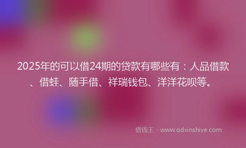 2025年的可以借24期的贷款有哪些有：人品借款、借蛙、随手借、祥瑞钱包、洋洋花呗等。