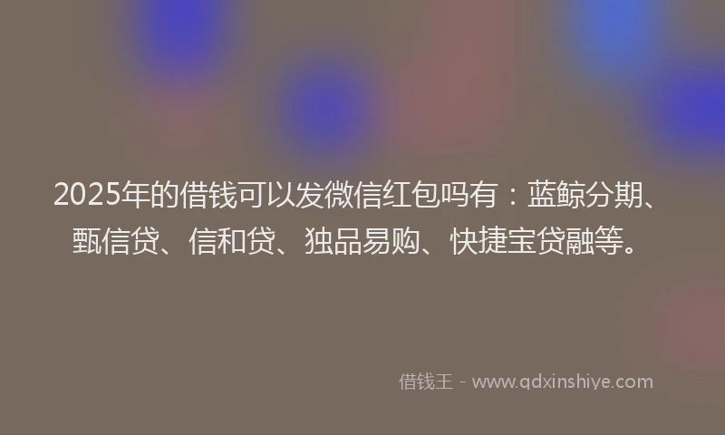 2025年的借钱可以发微信红包吗有：蓝鲸分期、甄信贷、信和贷、独品易购、快捷宝贷融等。