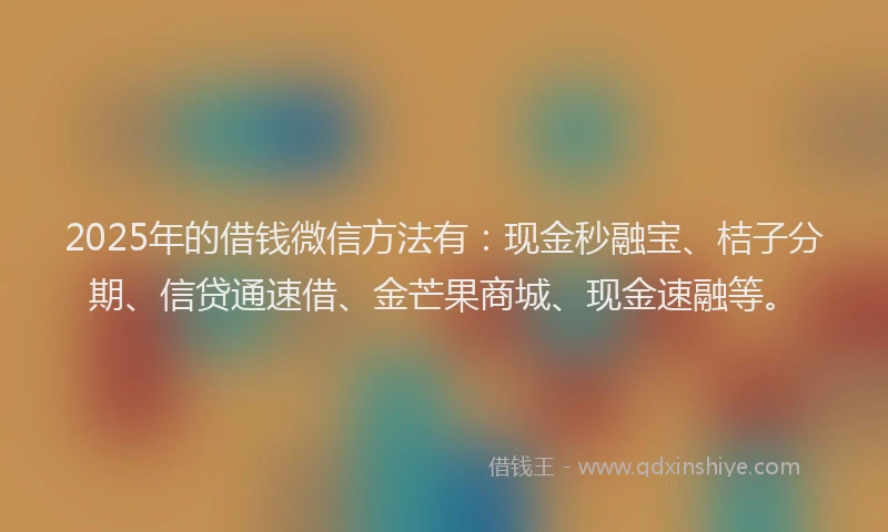 2025年的借钱微信方法有：现金秒融宝、桔子分期、信贷通速借、金芒果商城、现金速融等。