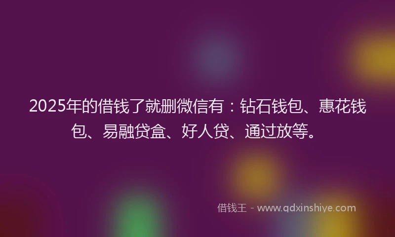 2025年的借钱了就删微信有：钻石钱包、惠花钱包、易融贷盒、好人贷、通过放等。