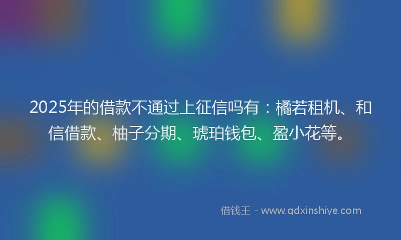 2025年的借款不通过上征信吗有：橘若租机、和信借款、柚子分期、琥珀钱包、盈小花等。