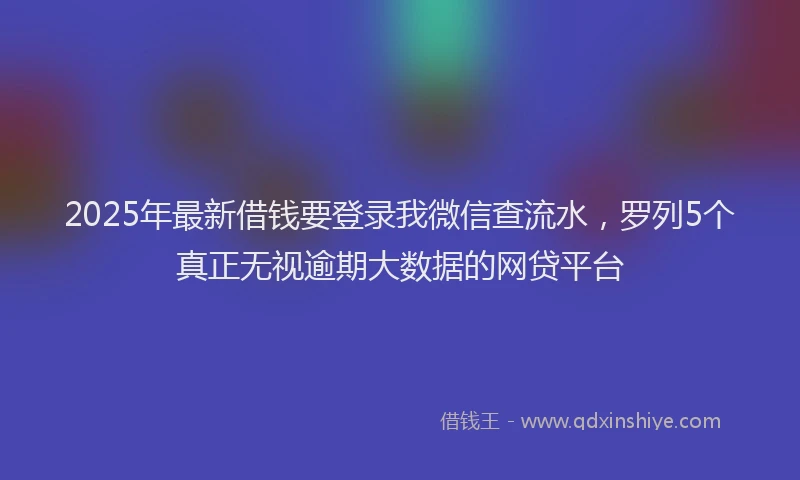2025年最新借钱要登录我微信查流水，罗列5个真正无视逾期大数据的网贷平台