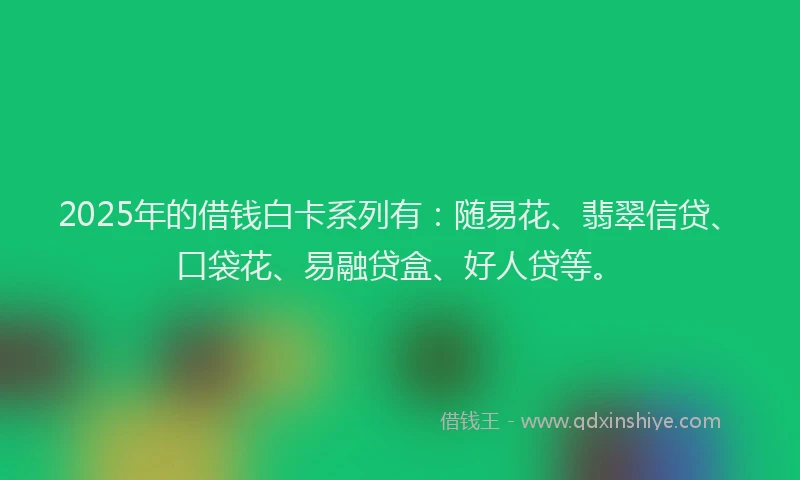 2025年的借钱白卡系列有：随易花、翡翠信贷、口袋花、易融贷盒、好人贷等。