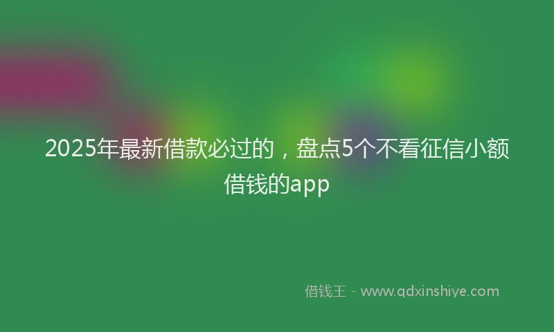 2025年最新借款必过的，盘点5个不看征信小额借钱的app