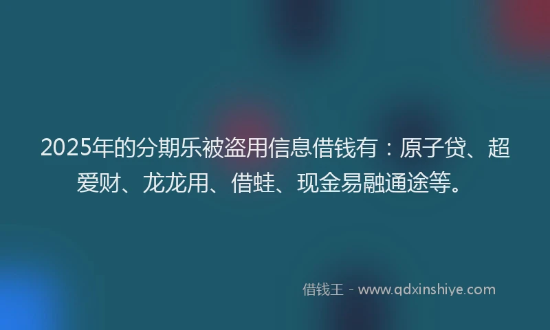 2025年的分期乐被盗用信息借钱有：原子贷、超爱财、龙龙用、借蛙、现金易融通途等。