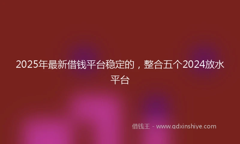 2025年最新借钱平台稳定的，整合五个2024放水平台