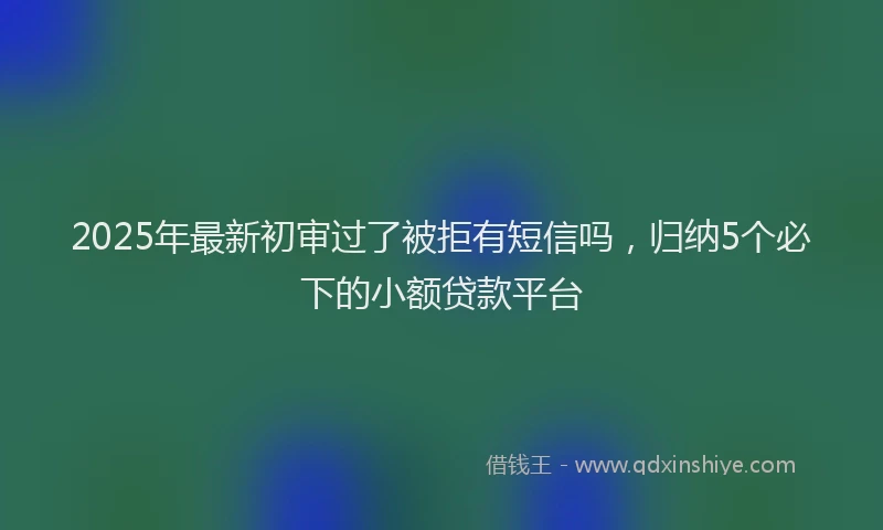 2025年最新初审过了被拒有短信吗，归纳5个必下的小额贷款平台