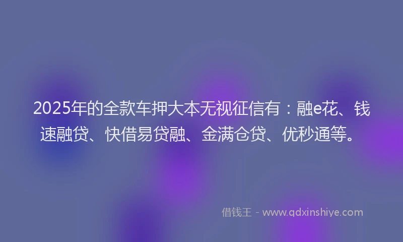 2025年的全款车押大本无视征信有：融e花、钱速融贷、快借易贷融、金满仓贷、优秒通等。