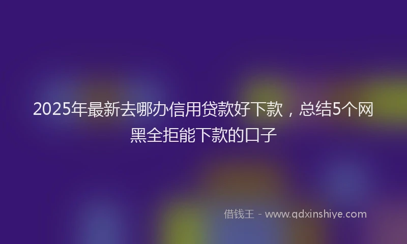 2025年最新去哪办信用贷款好下款，总结5个网黑全拒能下款的口子