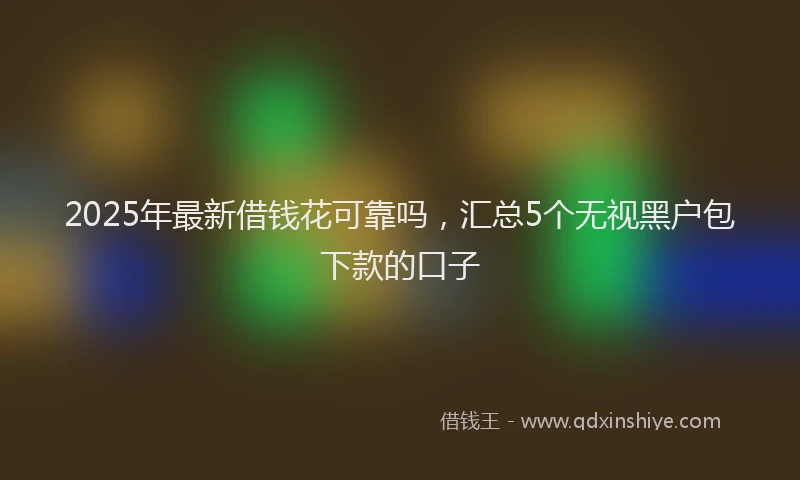 2025年最新借钱花可靠吗，汇总5个无视黑户包下款的口子