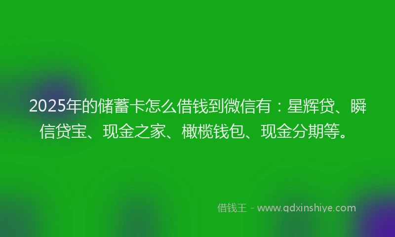 2025年的储蓄卡怎么借钱到微信有：星辉贷、瞬信贷宝、现金之家、橄榄钱包、现金分期等。