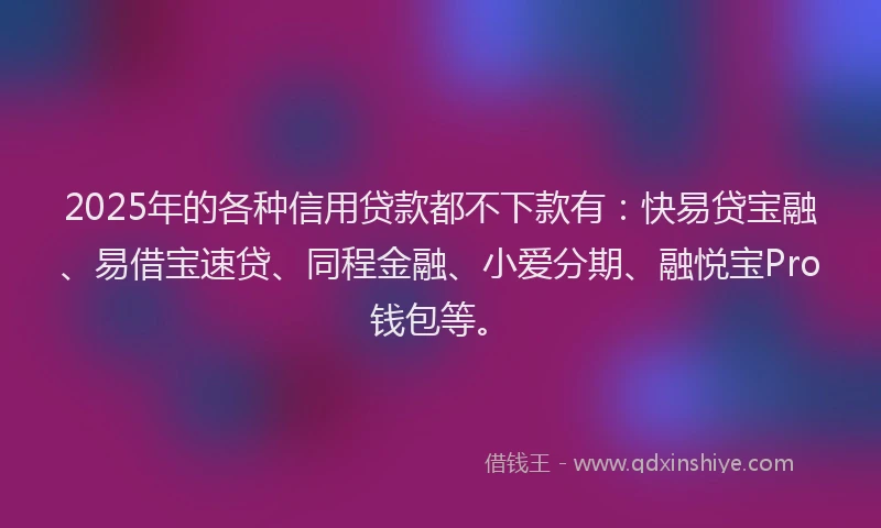 2025年的各种信用贷款都不下款有：快易贷宝融、易借宝速贷、同程金融、小爱分期、融悦宝Pro钱包等。