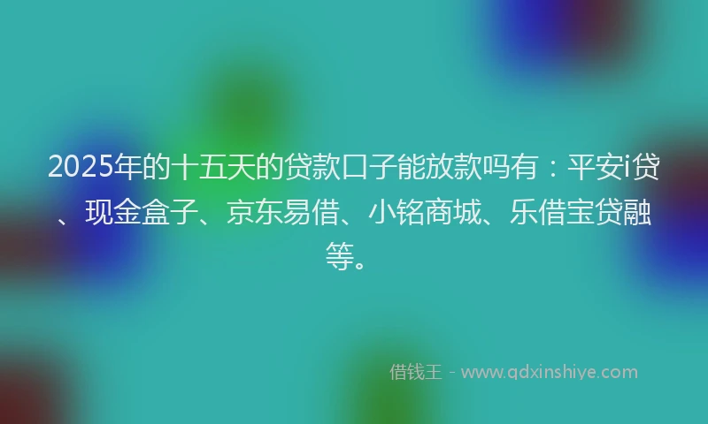 2025年的十五天的贷款口子能放款吗有：平安i贷、现金盒子、京东易借、小铭商城、乐借宝贷融等。