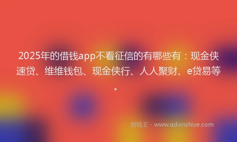 2025年的借钱app不看征信的有哪些有：现金侠速贷、维维钱包、现金侠行、人人聚财、e贷易等。