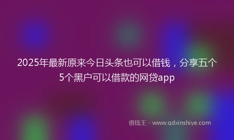 2025年最新原来今日头条也可以借钱，分享五个5个黑户可以借款的网贷app