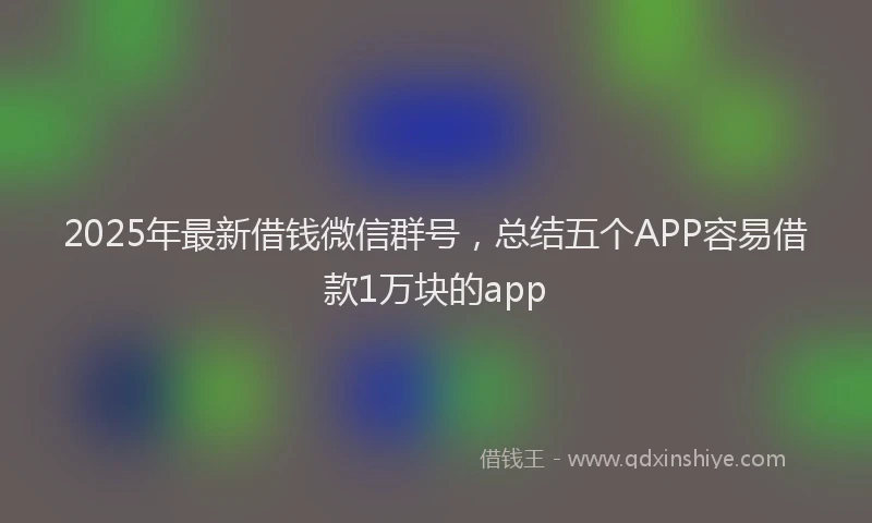 2025年最新借钱微信群号，总结五个APP容易借款1万块的app