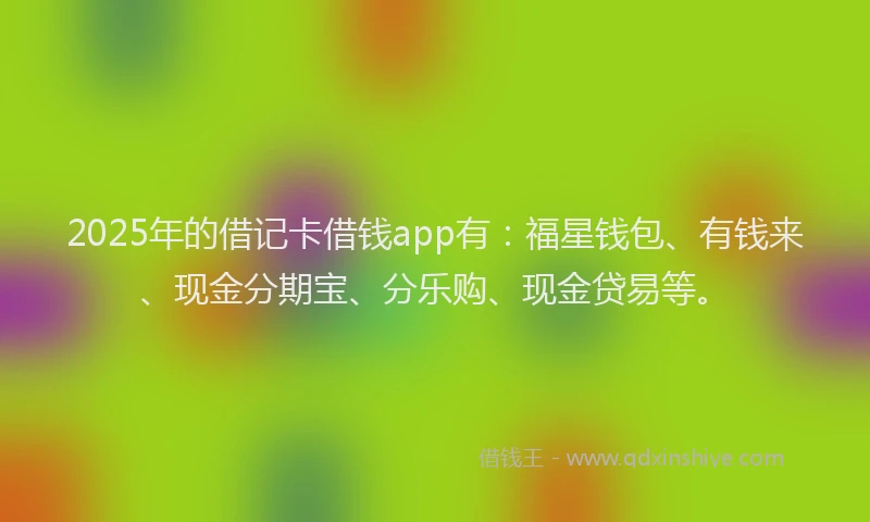 2025年的借记卡借钱app有：福星钱包、有钱来、现金分期宝、分乐购、现金贷易等。