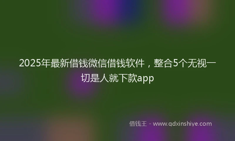 2025年最新借钱微信借钱软件，整合5个无视一切是人就下款app