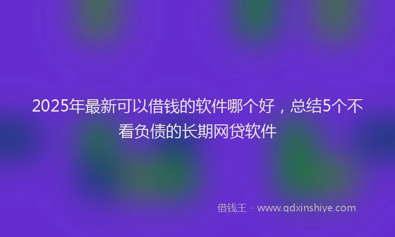 2025年最新可以借钱的软件哪个好，总结5个不看负债的长期网贷软件