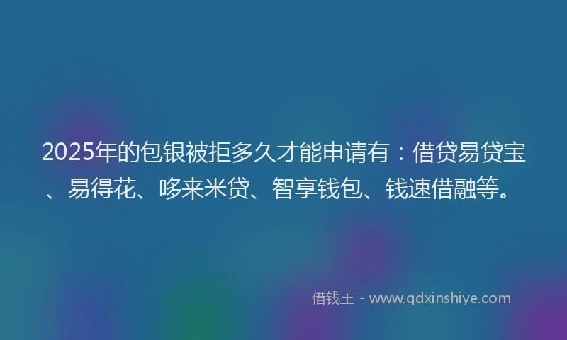 2025年的包银被拒多久才能申请有：借贷易贷宝、易得花、哆来米贷、智享钱包、钱速借融等。