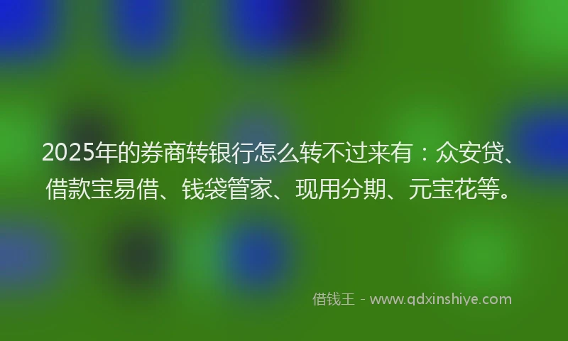 2025年的券商转银行怎么转不过来有：众安贷、借款宝易借、钱袋管家、现用分期、元宝花等。