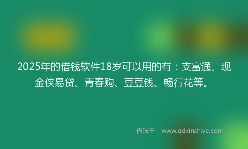 2025年的借钱软件18岁可以用的有：支富通、现金侠易贷、青春购、豆豆钱、畅行花等。