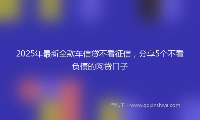 2025年最新全款车信贷不看征信，分享5个不看负债的网贷口子