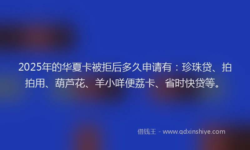 2025年的华夏卡被拒后多久申请有：珍珠贷、拍拍用、葫芦花、羊小咩便荔卡、省时快贷等。