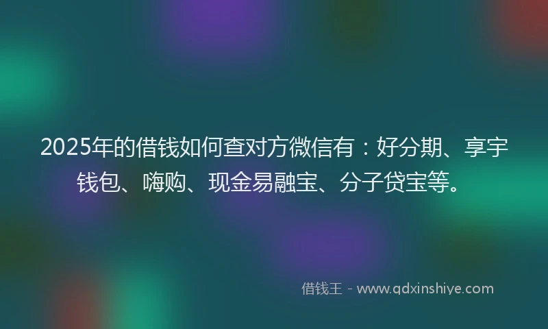2025年的借钱如何查对方微信有：好分期、享宇钱包、嗨购、现金易融宝、分子贷宝等。