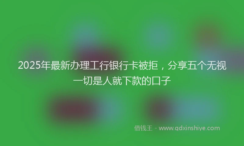 2025年最新办理工行银行卡被拒，分享五个无视一切是人就下款的口子