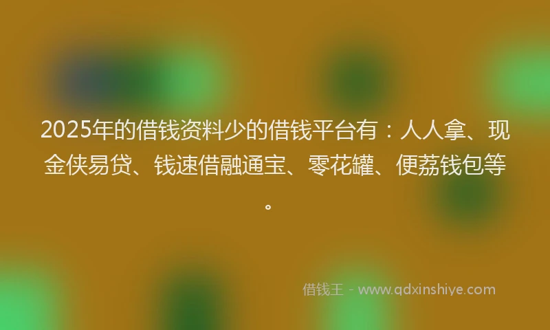 2025年的借钱资料少的借钱平台有：人人拿、现金侠易贷、钱速借融通宝、零花罐、便荔钱包等。