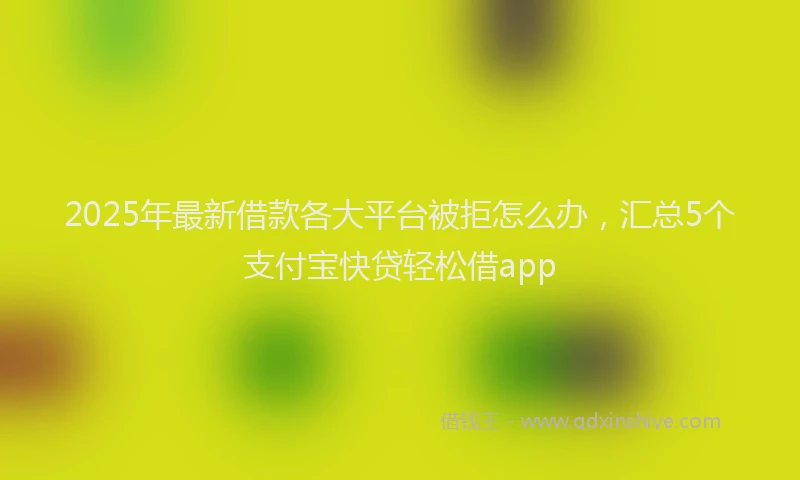 2025年最新借款各大平台被拒怎么办，汇总5个支付宝快贷轻松借app