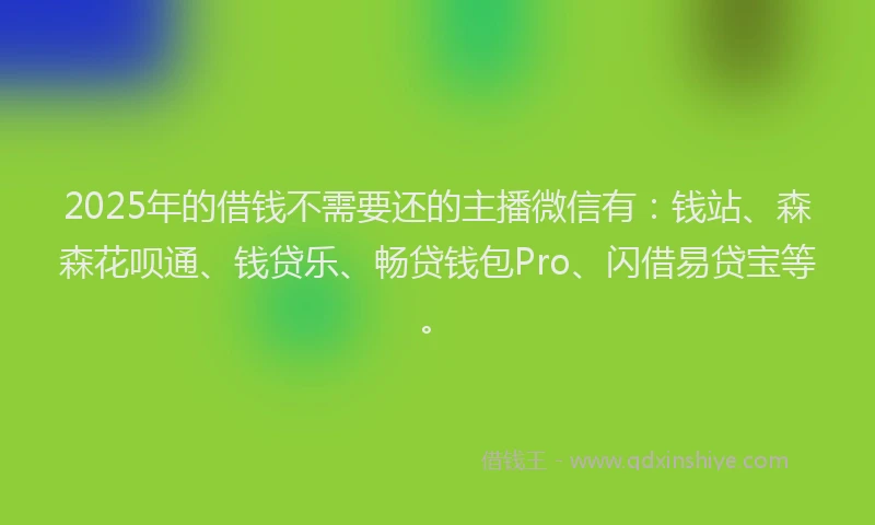 2025年的借钱不需要还的主播微信有：钱站、森森花呗通、钱贷乐、畅贷钱包Pro、闪借易贷宝等。