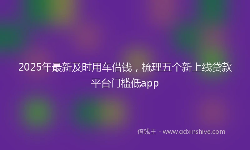 2025年最新及时用车借钱，梳理五个新上线贷款平台门槛低app