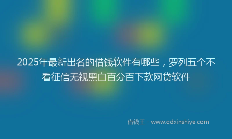 2025年最新出名的借钱软件有哪些，罗列五个不看征信无视黑白百分百下款网贷软件