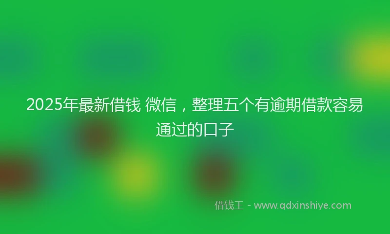 2025年最新借钱 微信，整理五个有逾期借款容易通过的口子
