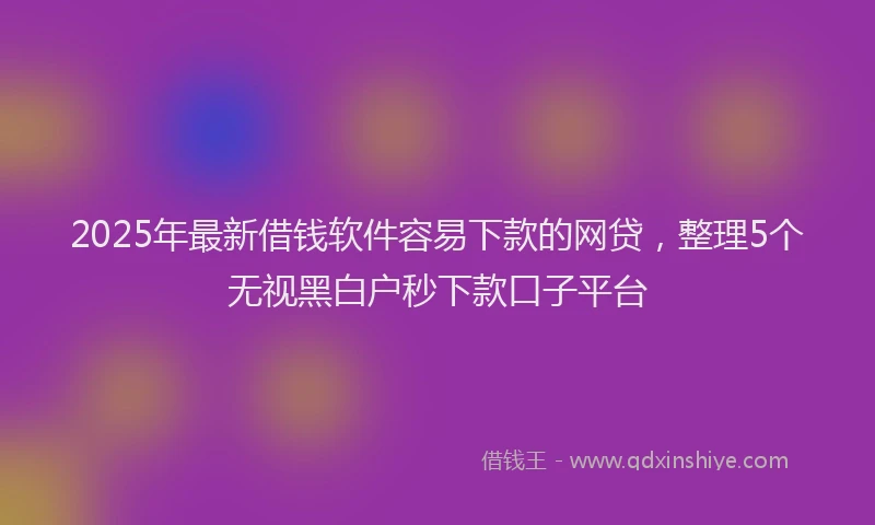 2025年最新借钱软件容易下款的网贷，整理5个无视黑白户秒下款口子平台