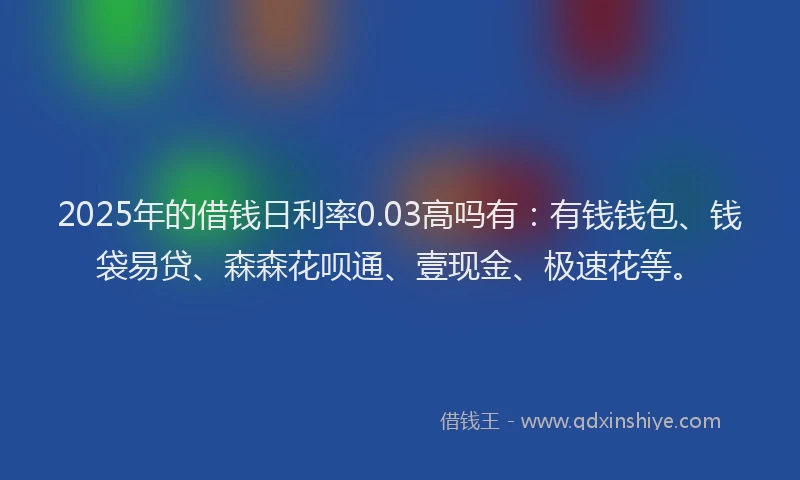 2025年的借钱日利率0.03高吗有：有钱钱包、钱袋易贷、森森花呗通、壹现金、极速花等。