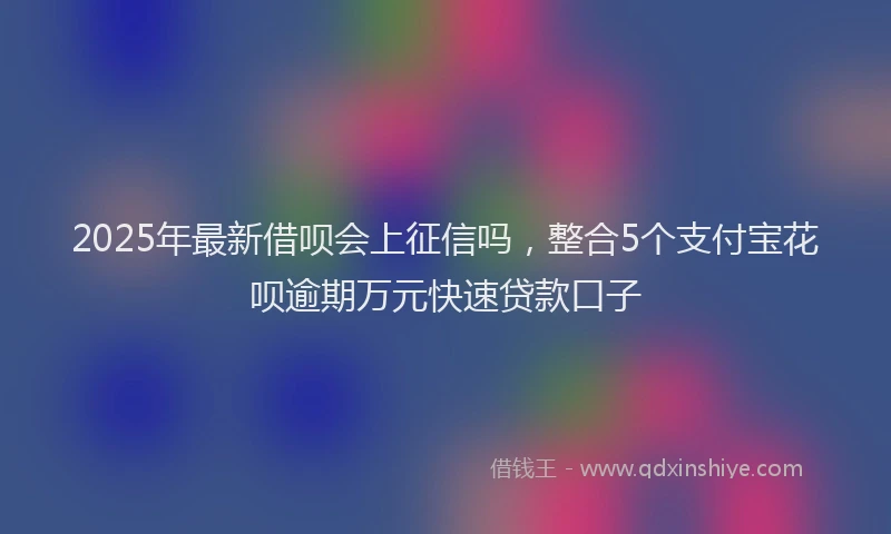 2025年最新借呗会上征信吗，整合5个支付宝花呗逾期万元快速贷款口子