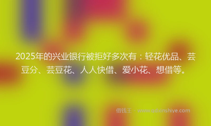 2025年的兴业银行被拒好多次有：轻花优品、芸豆分、芸豆花、人人快借、爱小花、想借等。