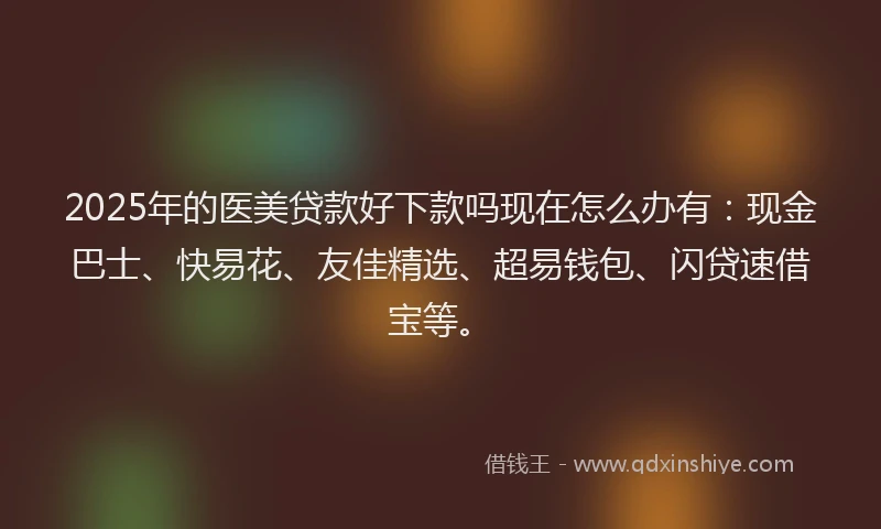 2025年的医美贷款好下款吗现在怎么办有：现金巴士、快易花、友佳精选、超易钱包、闪贷速借宝等。