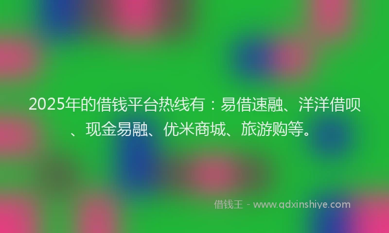 2025年的借钱平台热线有：易借速融、洋洋借呗、现金易融、优米商城、旅游购等。