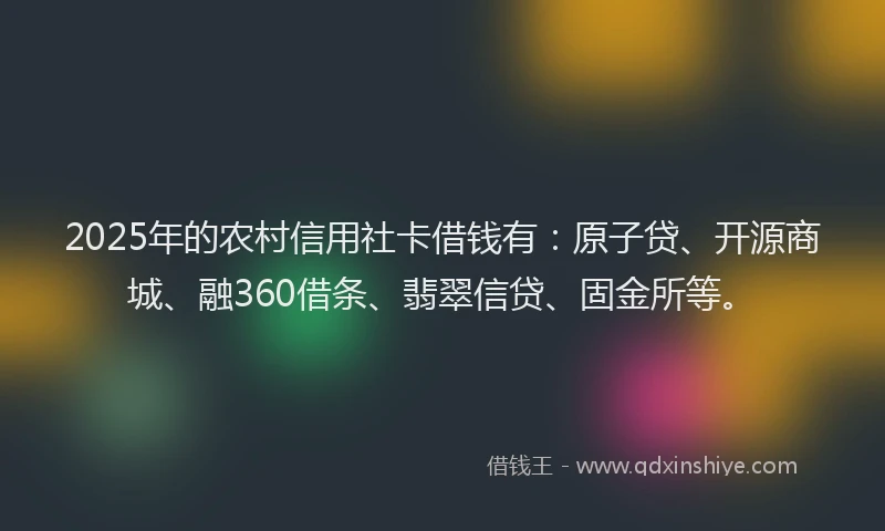 2025年的农村信用社卡借钱有：原子贷、开源商城、融360借条、翡翠信贷、固金所等。