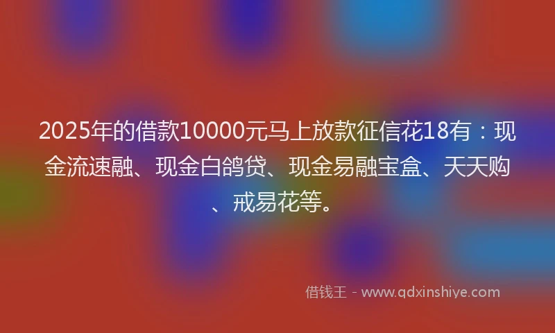 2025年的借款10000元马上放款征信花18有：现金流速融、现金白鸽贷、现金易融宝盒、天天购、戒易花等。