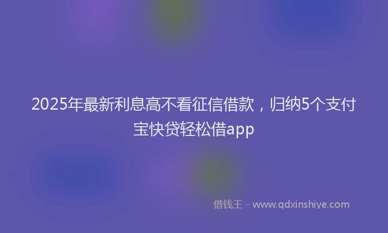 2025年最新利息高不看征信借款，归纳5个支付宝快贷轻松借app