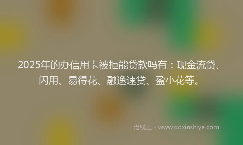 2025年的办信用卡被拒能贷款吗有：现金流贷、闪用、易得花、融逸速贷、盈小花等。