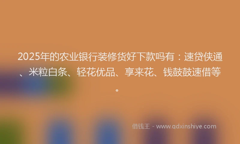 2025年的农业银行装修货好下款吗有：速贷侠通、米粒白条、轻花优品、享来花、钱鼓鼓速借等。