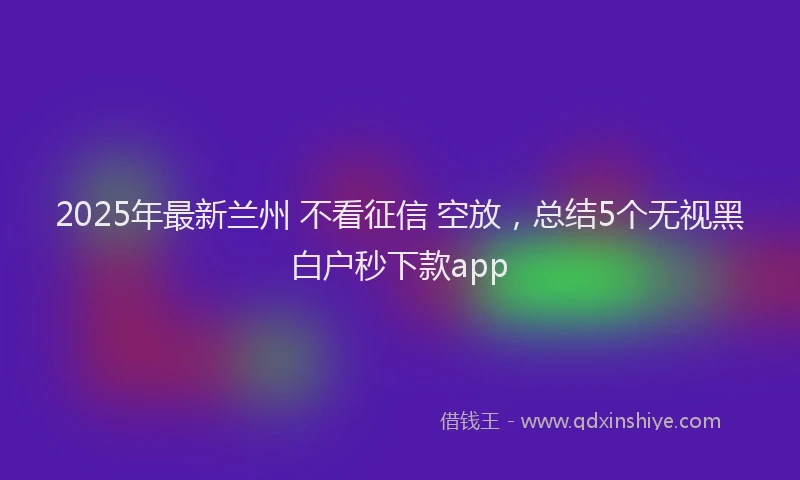 2025年最新兰州 不看征信 空放，总结5个无视黑白户秒下款app
